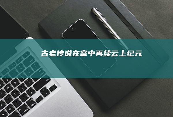 古老传说在掌中再续-云上纪元